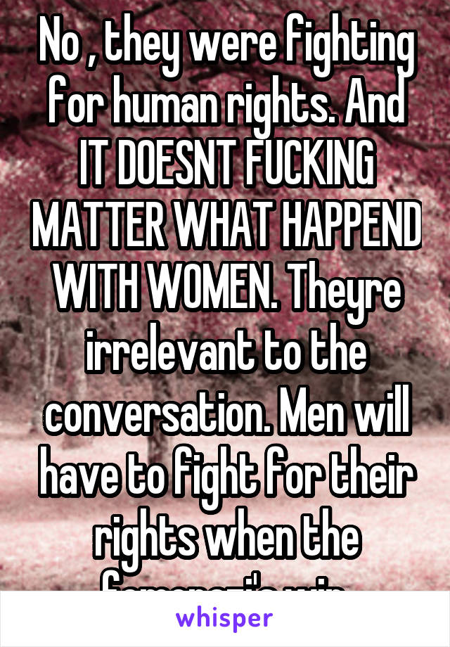 No , they were fighting for human rights. And IT DOESNT FUCKING MATTER WHAT HAPPEND WITH WOMEN. Theyre irrelevant to the conversation. Men will have to fight for their rights when the femenazi's win.