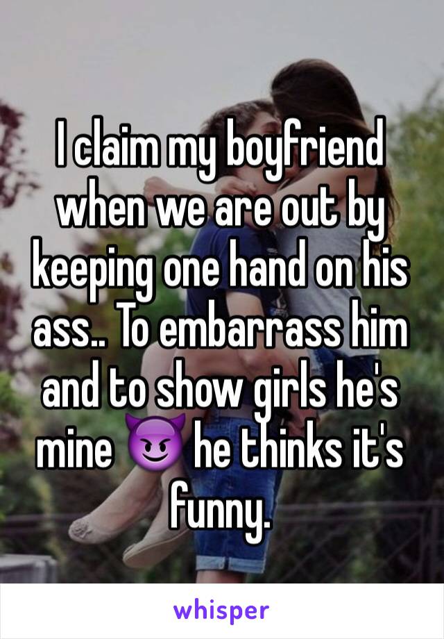 I claim my boyfriend when we are out by keeping one hand on his ass.. To embarrass him and to show girls he's mine 😈 he thinks it's funny.