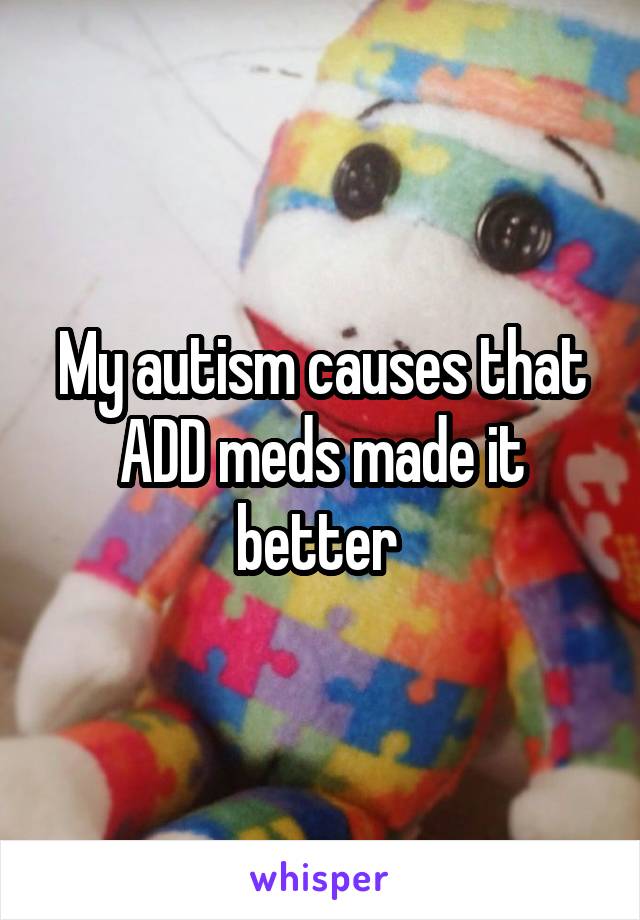 My autism causes that ADD meds made it better 