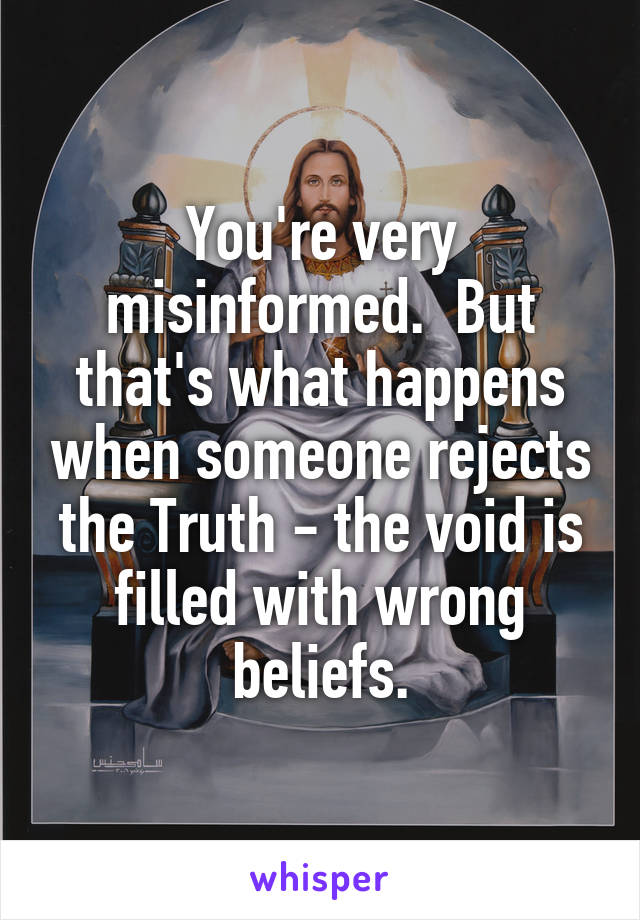 You're very misinformed.  But that's what happens when someone rejects the Truth - the void is filled with wrong beliefs.