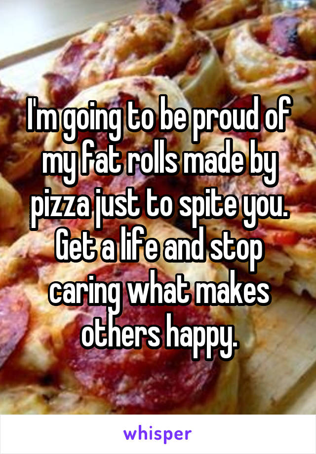 I'm going to be proud of my fat rolls made by pizza just to spite you. Get a life and stop caring what makes others happy.