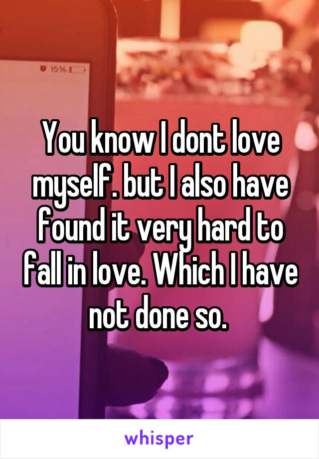 You know I dont love myself. but I also have found it very hard to fall in love. Which I have not done so. 