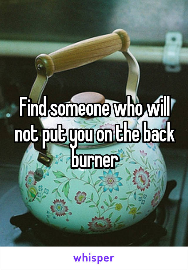 Find someone who will not put you on the back burner