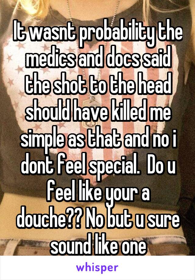 It wasnt probability the medics and docs said the shot to the head should have killed me simple as that and no i dont feel special.  Do u feel like your a douche?? No but u sure sound like one