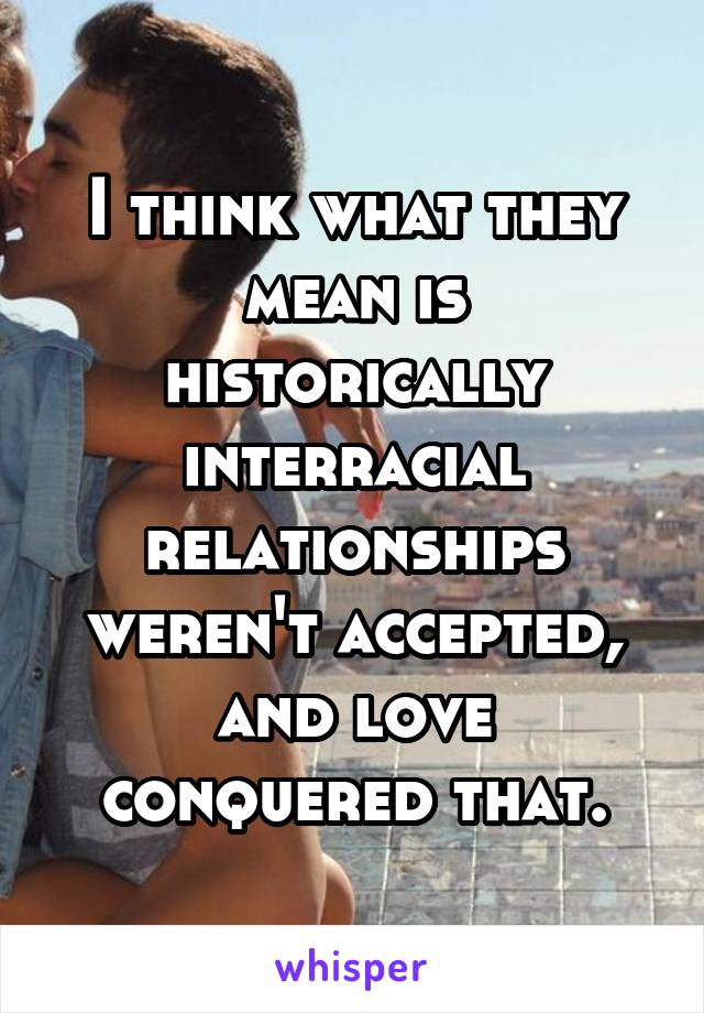 I think what they mean is historically interracial relationships weren't accepted, and love conquered that.