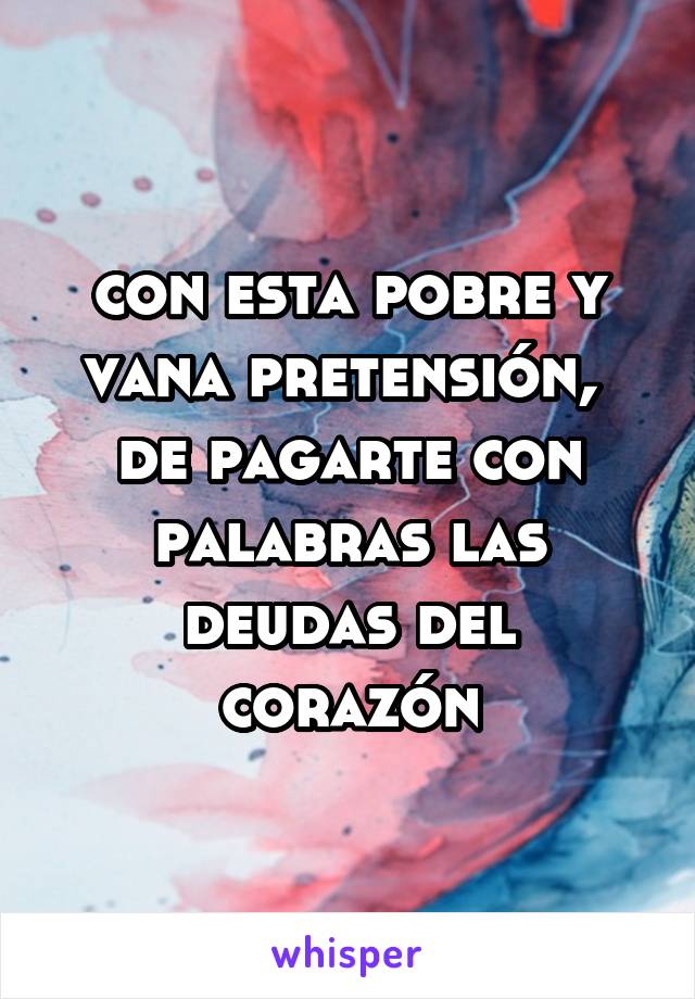 con esta pobre y vana pretensión, 
de pagarte con palabras las deudas del corazón