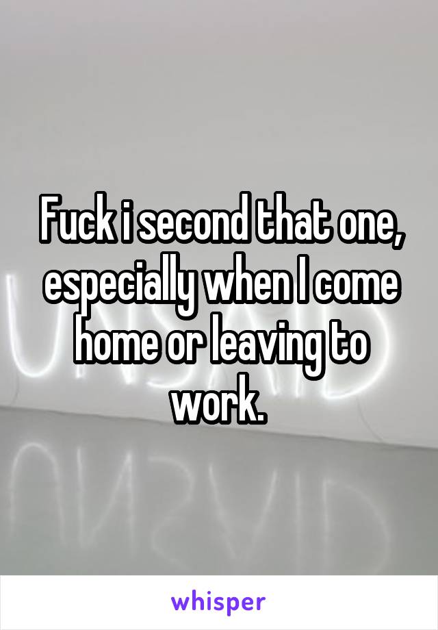 Fuck i second that one, especially when I come home or leaving to work. 