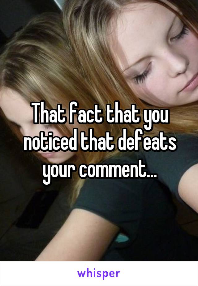 That fact that you noticed that defeats your comment...