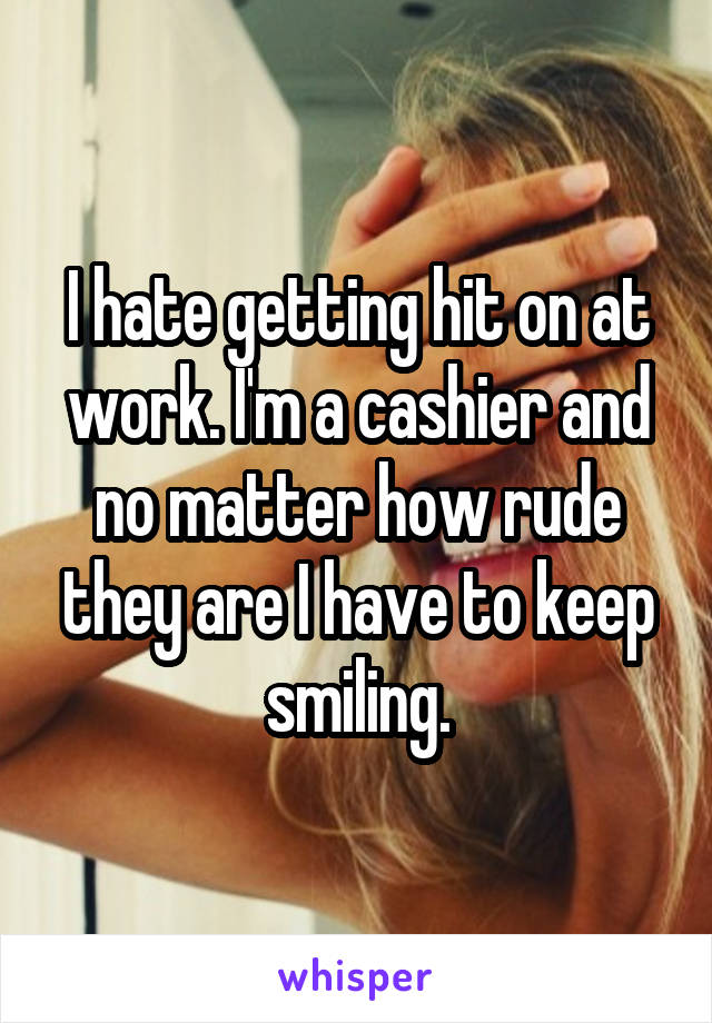 I hate getting hit on at work. I'm a cashier and no matter how rude they are I have to keep smiling.