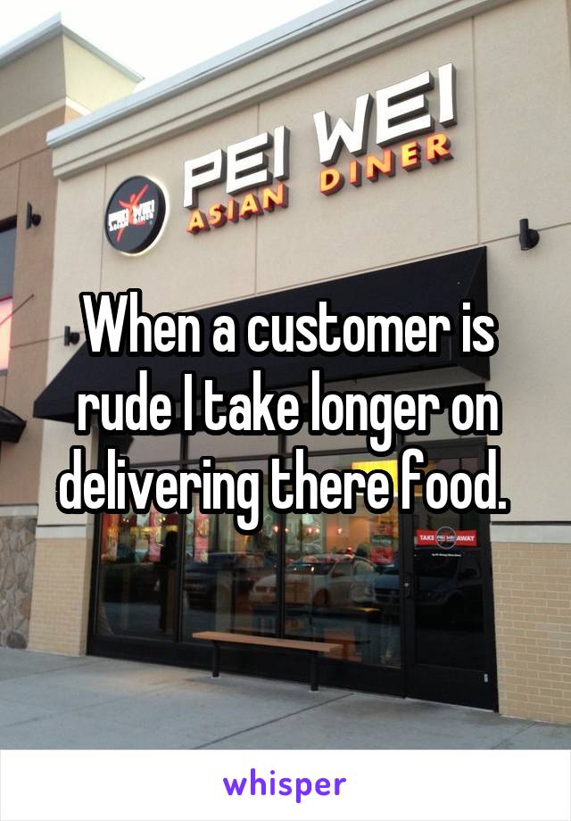 When a customer is rude I take longer on delivering there food. 