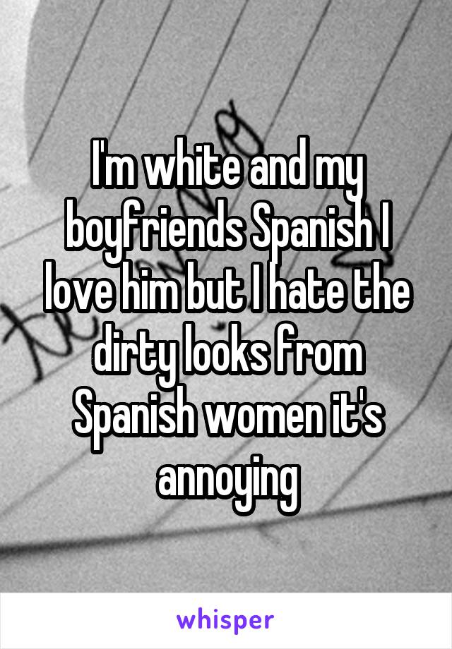 I'm white and my boyfriends Spanish I love him but I hate the dirty looks from Spanish women it's annoying