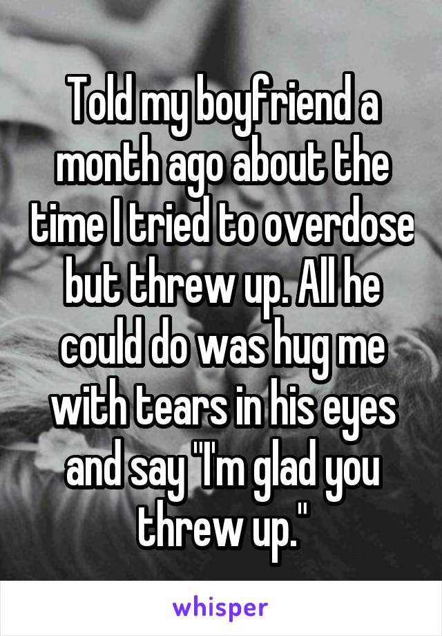 Told my boyfriend a month ago about the time I tried to overdose but threw up. All he could do was hug me with tears in his eyes and say "I'm glad you threw up."