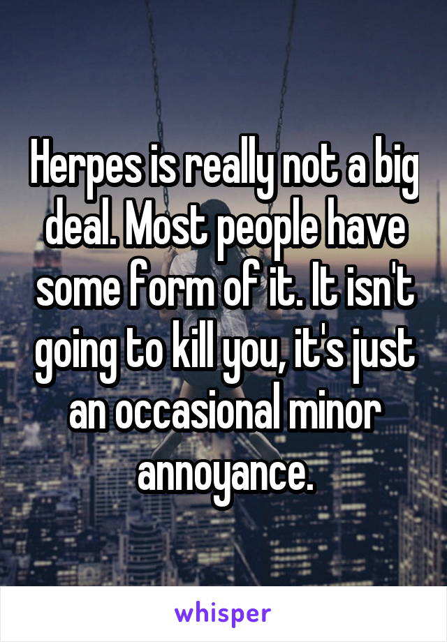 Herpes is really not a big deal. Most people have some form of it. It isn't going to kill you, it's just an occasional minor annoyance.