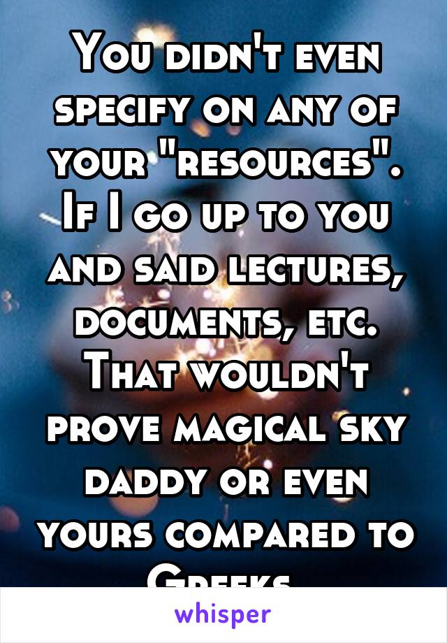 You didn't even specify on any of your "resources".
If I go up to you and said lectures, documents, etc. That wouldn't prove magical sky daddy or even yours compared to Greeks 