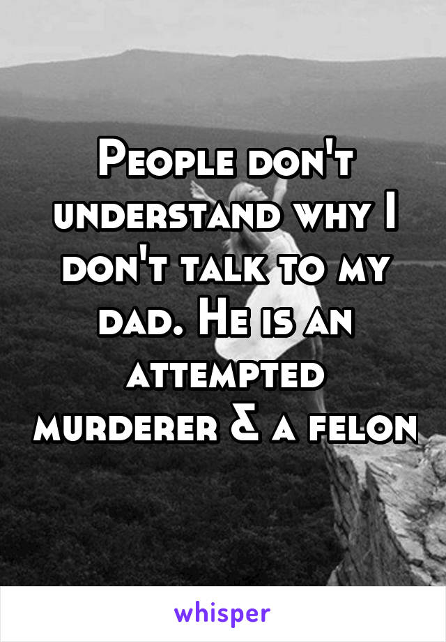 People don't understand why I don't talk to my dad. He is an attempted murderer & a felon 