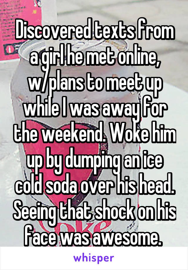 Discovered texts from a girl he met online, w/plans to meet up while I was away for the weekend. Woke him up by dumping an ice cold soda over his head. Seeing that shock on his face was awesome. 