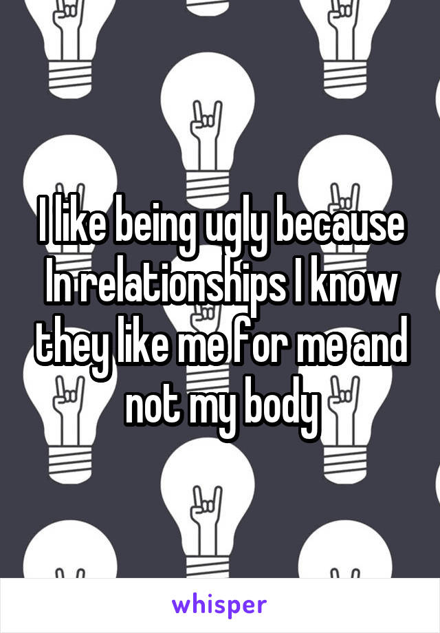 I like being ugly because
In relationships I know they like me for me and not my body