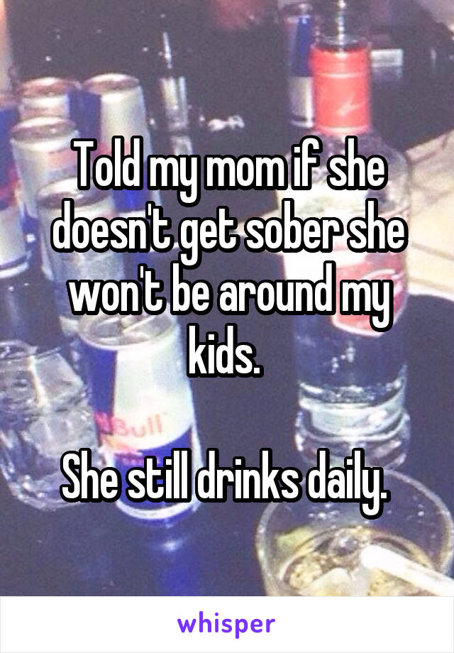 Told my mom if she doesn't get sober she won't be around my kids. 

She still drinks daily. 