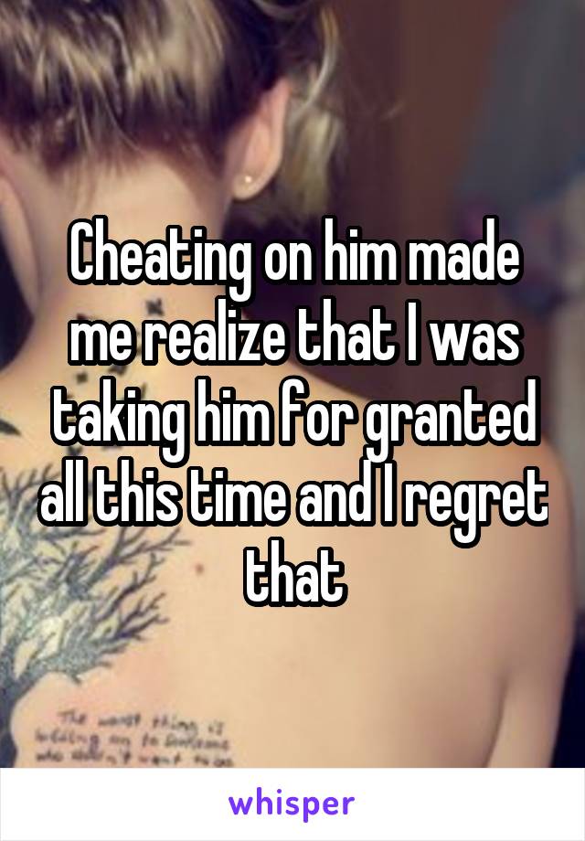 Cheating on him made me realize that I was taking him for granted all this time and I regret that