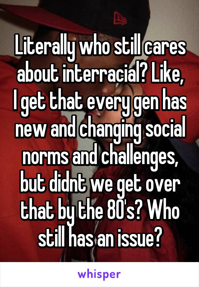 Literally who still cares about interracial? Like, I get that every gen has new and changing social norms and challenges, but didnt we get over that by the 80's? Who still has an issue?