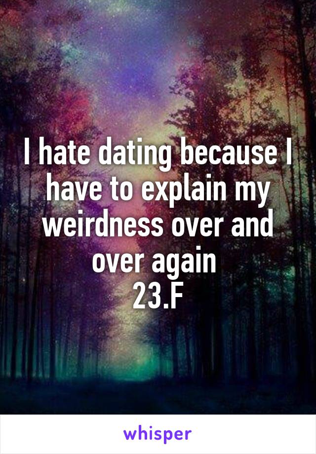 I hate dating because I have to explain my weirdness over and over again 
23.F