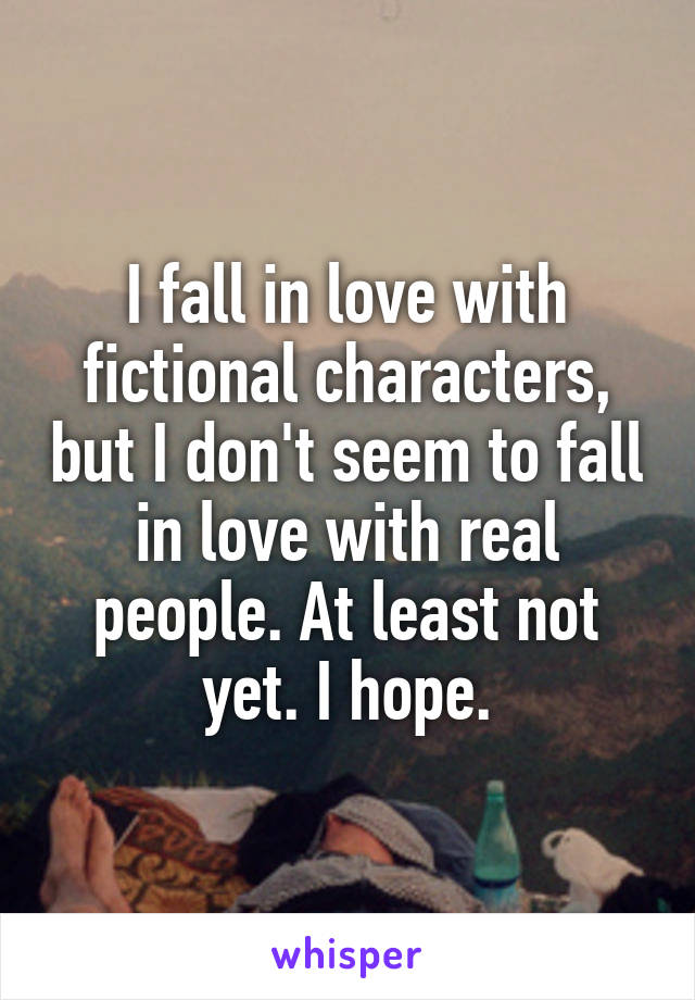 I fall in love with fictional characters, but I don't seem to fall in love with real people. At least not yet. I hope.