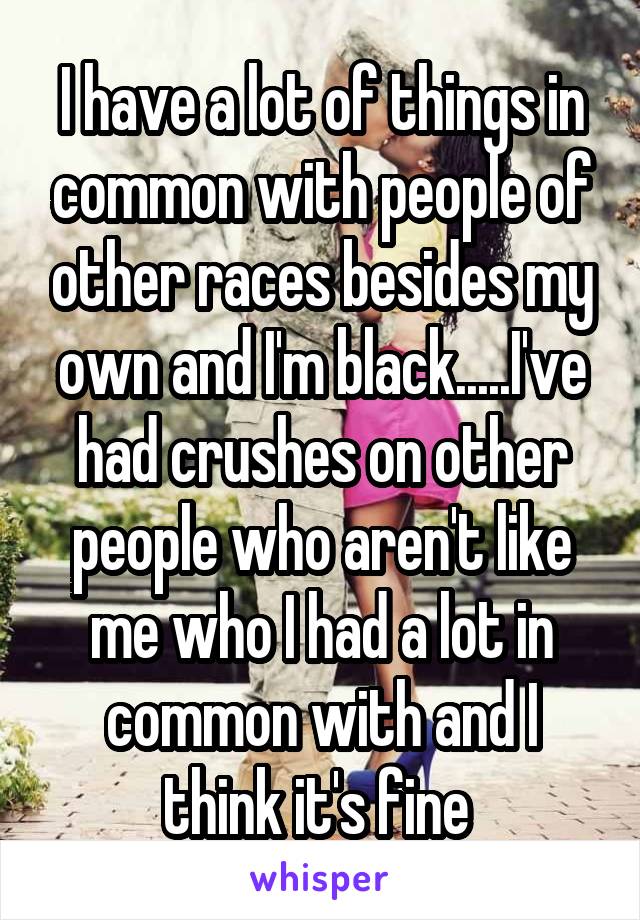 I have a lot of things in common with people of other races besides my own and I'm black.....I've had crushes on other people who aren't like me who I had a lot in common with and I think it's fine 