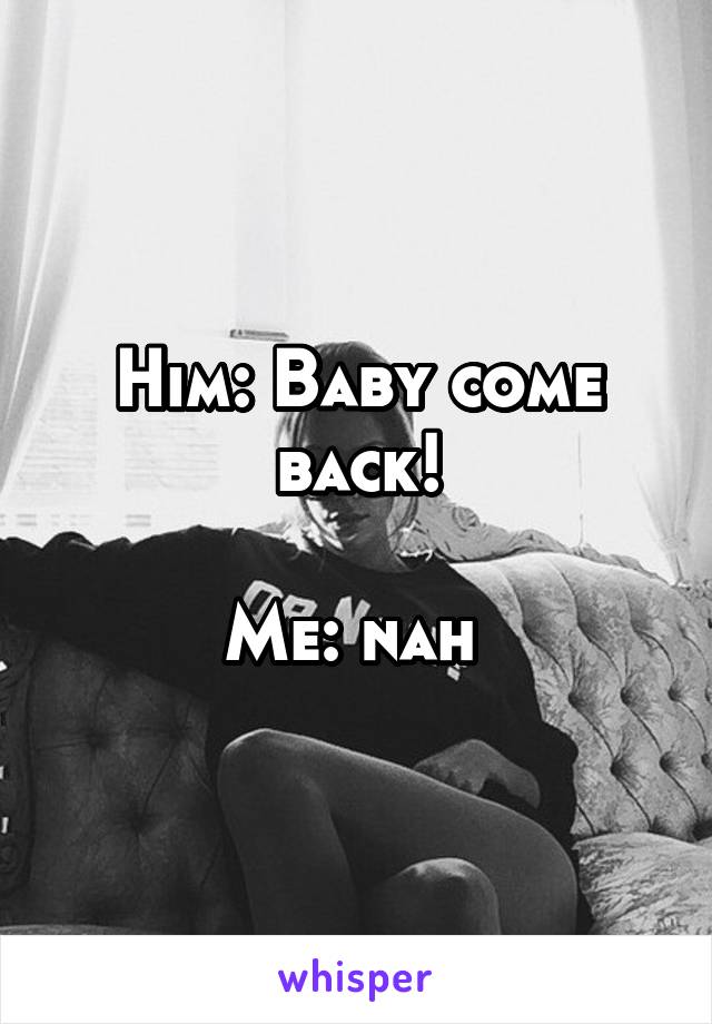 Him: Baby come back!

Me: nah 