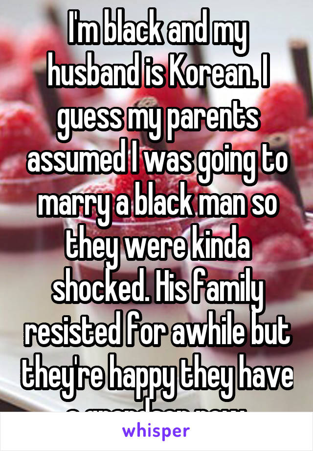 I'm black and my husband is Korean. I guess my parents assumed I was going to marry a black man so they were kinda shocked. His family resisted for awhile but they're happy they have a grandson now.