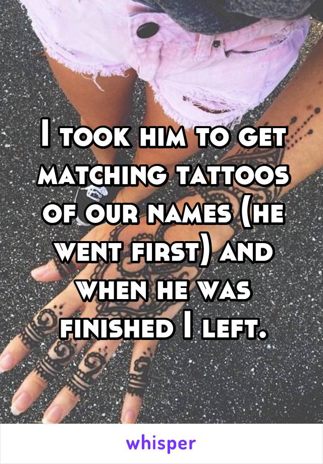 I took him to get matching tattoos of our names (he went first) and when he was finished I left.