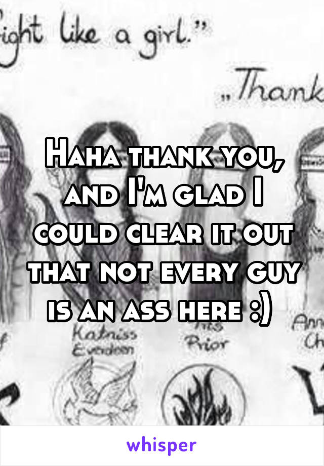 Haha thank you, and I'm glad I could clear it out that not every guy is an ass here :) 
