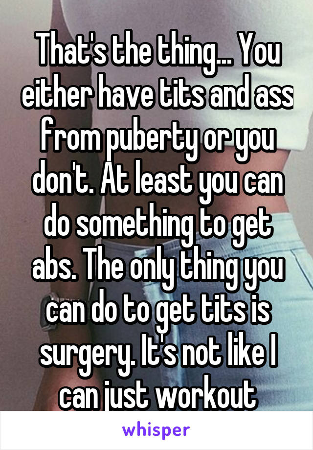 That's the thing... You either have tits and ass from puberty or you don't. At least you can do something to get abs. The only thing you can do to get tits is surgery. It's not like I can just workout