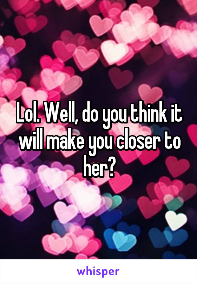 Lol. Well, do you think it will make you closer to her?