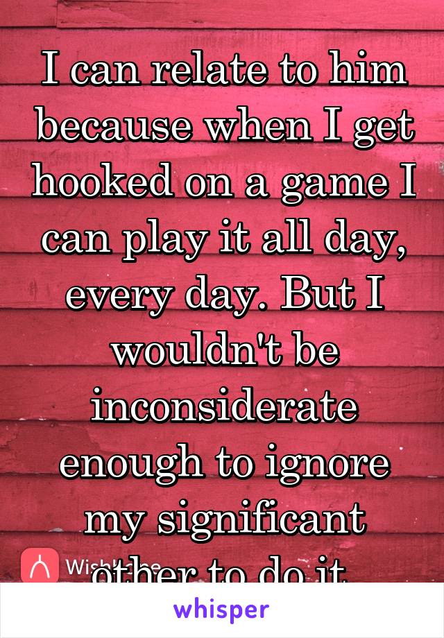 I can relate to him because when I get hooked on a game I can play it all day, every day. But I wouldn't be inconsiderate enough to ignore my significant other to do it 