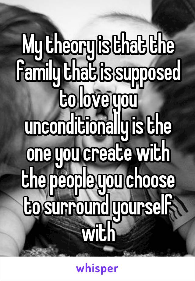 My theory is that the family that is supposed to love you unconditionally is the one you create with the people you choose to surround yourself with