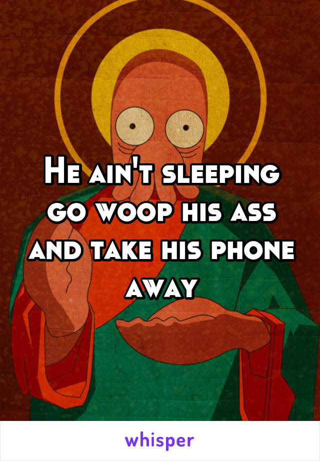 He ain't sleeping go woop his ass and take his phone away