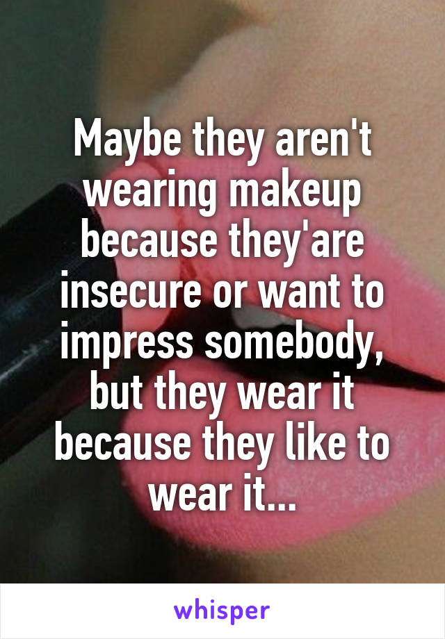 Maybe they aren't wearing makeup because they'are insecure or want to impress somebody, but they wear it because they like to wear it...