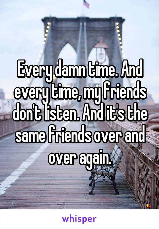 Every damn time. And every time, my friends don't listen. And it's the same friends over and over again.