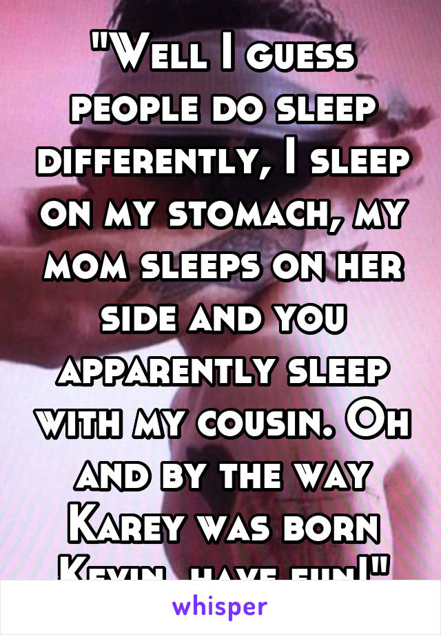 "Well I guess people do sleep differently, I sleep on my stomach, my mom sleeps on her side and you apparently sleep with my cousin. Oh and by the way Karey was born Kevin, have fun!"