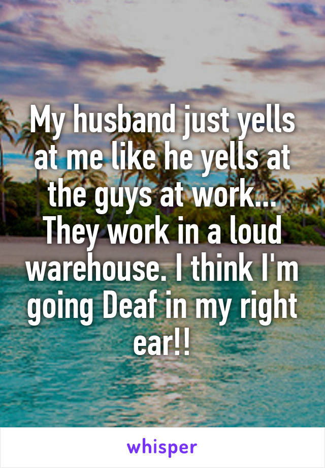 My husband just yells at me like he yells at the guys at work... They work in a loud warehouse. I think I'm going Deaf in my right ear!!