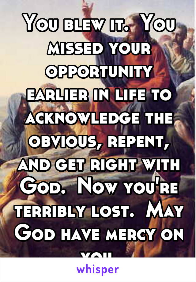 You blew it.  You missed your opportunity earlier in life to acknowledge the obvious, repent, and get right with God.  Now you're terribly lost.  May God have mercy on you.