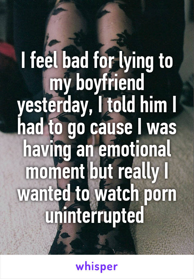 I feel bad for lying to my boyfriend yesterday, I told him I had to go cause I was having an emotional moment but really I wanted to watch porn uninterrupted 