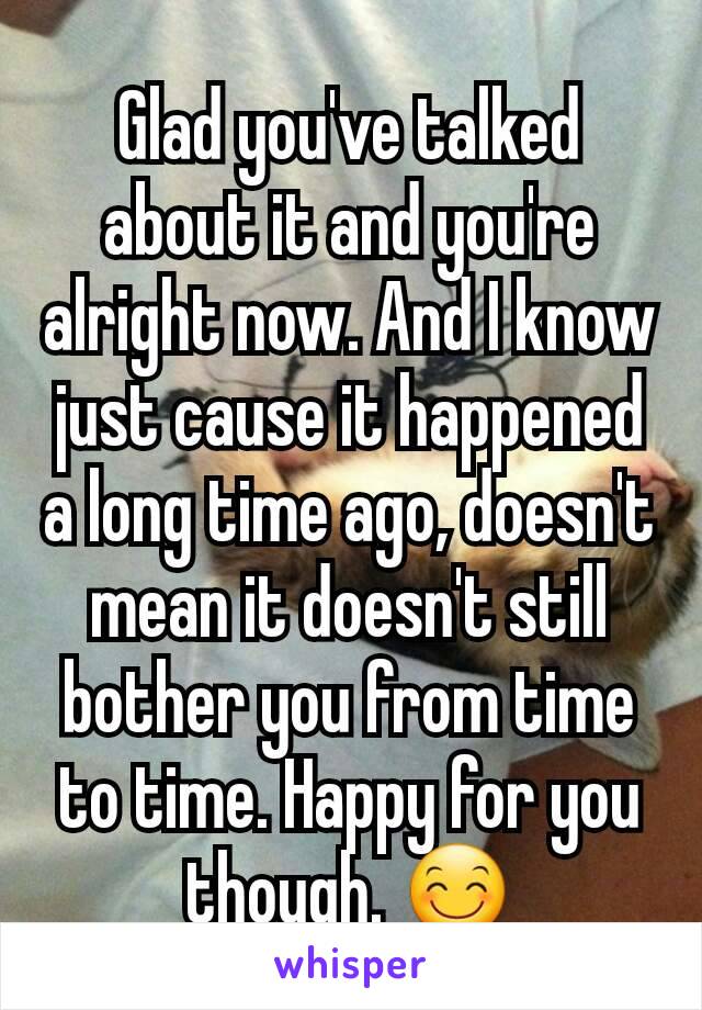 Glad you've talked about it and you're alright now. And I know just cause it happened a long time ago, doesn't mean it doesn't still bother you from time to time. Happy for you though. 😊