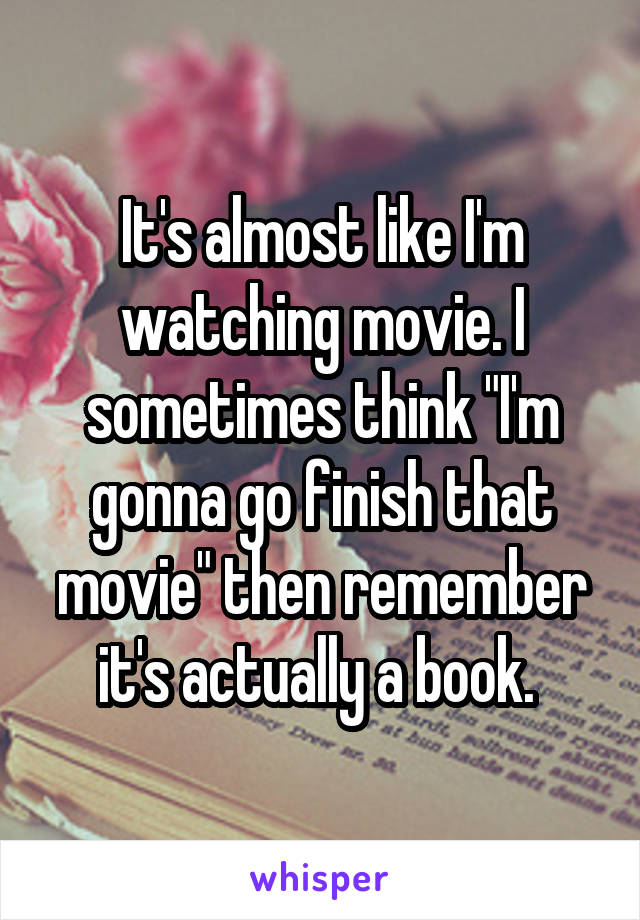 It's almost like I'm watching movie. I sometimes think "I'm gonna go finish that movie" then remember it's actually a book. 