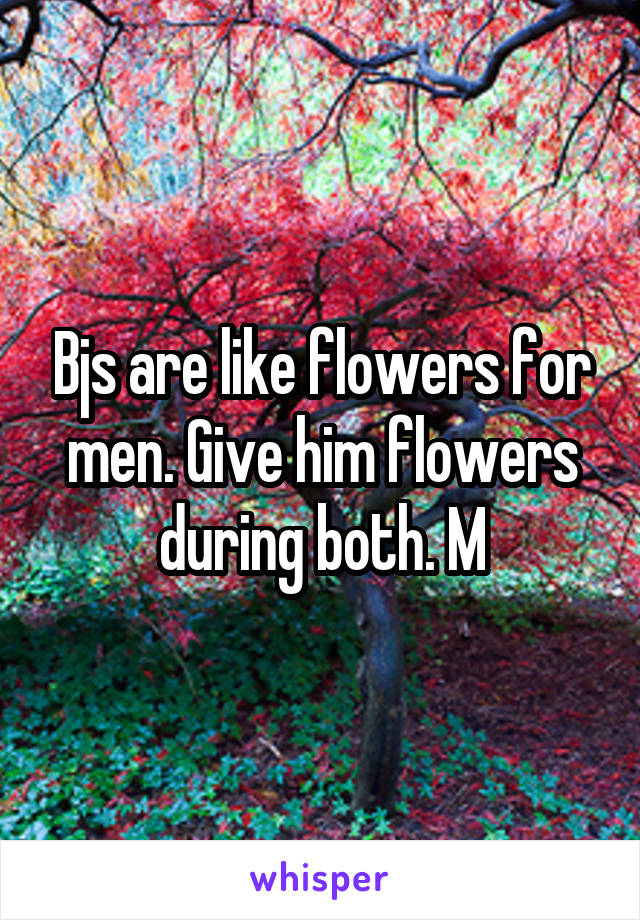 Bjs are like flowers for men. Give him flowers during both. M