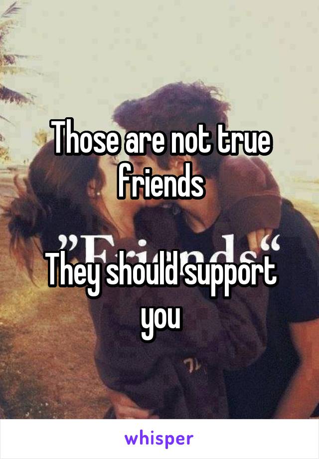 Those are not true friends

They should support you