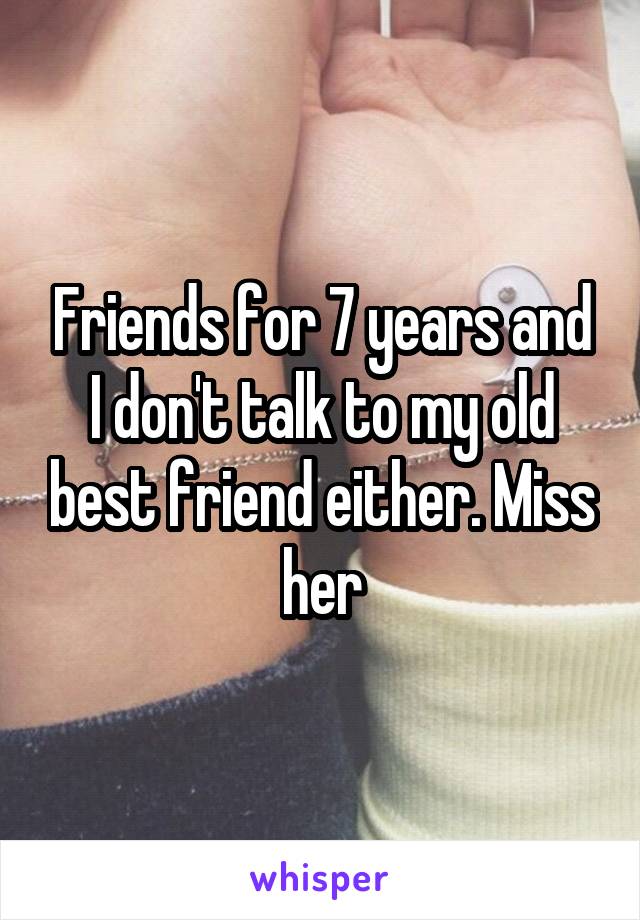 Friends for 7 years and I don't talk to my old best friend either. Miss her