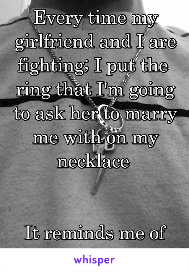 Every time my girlfriend and I are fighting; I put the  ring that I'm going to ask her to marry me with on my necklace 


It reminds me of what's important 