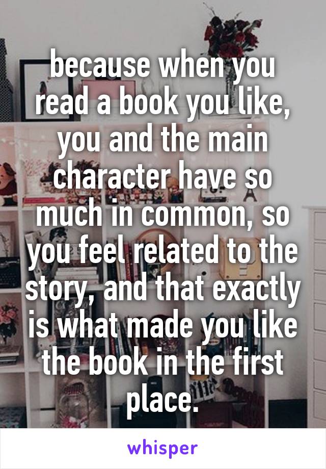 because when you read a book you like, you and the main character have so much in common, so you feel related to the story, and that exactly is what made you like the book in the first place.