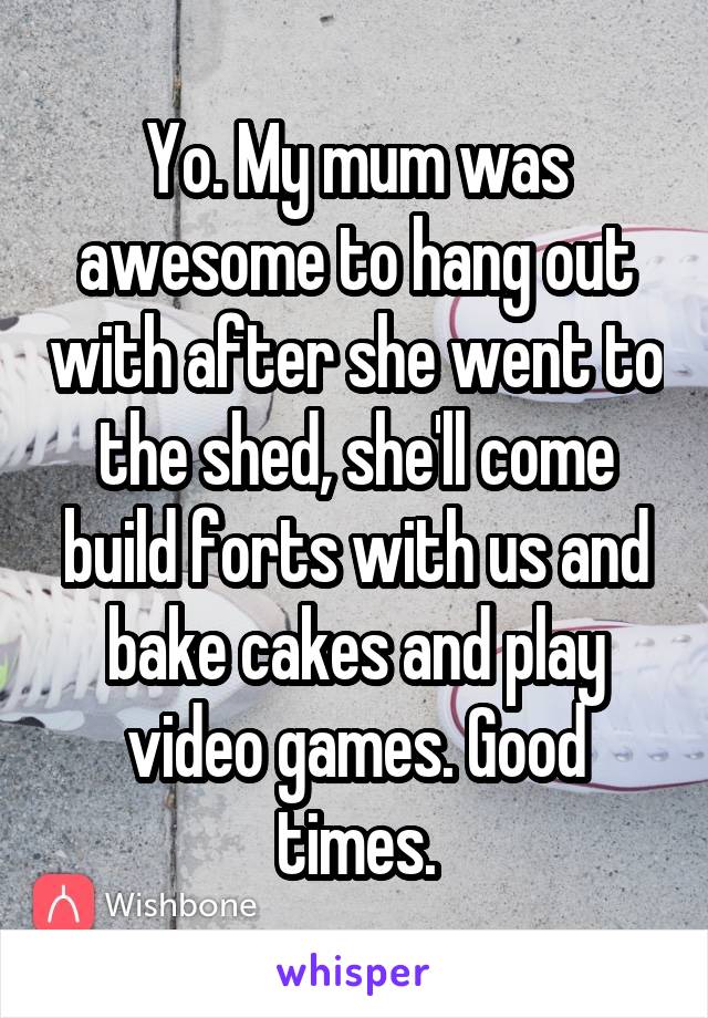 Yo. My mum was awesome to hang out with after she went to the shed, she'll come build forts with us and bake cakes and play video games. Good times.